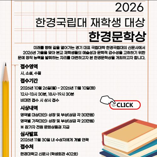 안녕하세요. 한경국립대학교 홍보팀입니다.  한경국립대학교 신문사에서 재학생들의 문학적 감수성과 창작 역량을 펼칠 수 있는 「2026 한경문학상」을 개최합니다.  당신의 생각이 한 줄의 문장이 되고, 한 편의 작품이 되는 순간. 올 가을 「2026 한경문학상」에 재학생 여러분의 많은 관심과 참여를 바랍니다.      <2026 한경문학상>     1. 접수영역  - 시, 소설, 수필     2. 접수기간  - 2026년 10월 26일(월) ~ 11월 10일(화)까지  - 대면 접수: 평일 12:00 ~ 13:30 / 18:00 ~ 19:30  - 비대면 접수: 온라인 상시 접수     3. 시상내역  - 영역별 대상(3인): 상장 및 부상(상금 각 30만원)  - 영역별 가작(3인): 상장 및 부상(상금 각 20만원)  ※ 참가자 전원 문화상품권 지급     4. 심사발표  - 2026년 11월 30일 내 수상자에게 개별 연락     5. 접수처  - 대면 접수: 한경국립대학교 안성캠퍼스 신문사(학생회관 402호)  - 비대면 접수: 이메일 접수(presshknu@gmail.com)     6. 제출서류  - 대면 접수: 작품 인쇄본 1부 / 작품 파일(USB 제출) / 재학증명서 각 1부  - 비대면 접수: 작품 원본 파일 / 개인정보동의서(붙임 첨부파일 참조) 각 1부     7. 문의사항  - 편집국장 ☎ 010-4066-9254  - 부편집국장 ☎ 010-5819-7657