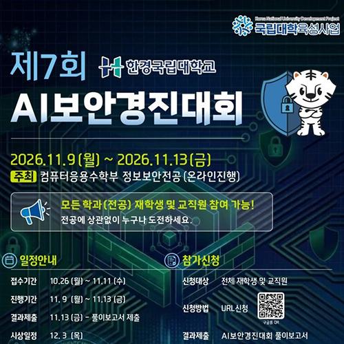 [상단 및 행사명]사업명: 국립대학육성사업 (Korea National University Development Project)   행사명: 제7회 한경국립대학교 AI보안경진대회   대회 기간: 2026.11.9 (월) ~ 2026.11.13 (금)   주최: 컴퓨터응용수학부 정보보안전공 (온라인 진행)   참여 대상 안내: 모든 학과(전공) 재학생 및 교직원 참여 가능! 전공에 상관없이 누구나 도전하세요.   [일정안내]접수기간: 10.26 (월) ~ 11.11 (수)   진행기간: 11.9 (월) ~ 11.13 (금)   결과제출: 11.13 (금) - 풀이보고서 제출   시상일정: 12. 3 (목)   [참가신청]신청대상: 전체 재학생 및 교직원   신청방법: URL 신청 (구글폼 QR코드 첨부됨)   결과제출: AI보안경진대회 풀이보고서 제출 (굿길 제출)   [시상내역]대상: 상금 50만원, 컴퓨터응용수학부장 상장 (1명)   최우수상: 상금 30만원, 컴퓨터응용수학부장 상장 (2명)   우수상: 상금 20만원, 컴퓨터응용수학부장 상장 (4명)   (※ 교직원은 참가는 가능하나 시상에는 포함되지 않습니다.)   [문의처]담당 부서: 컴퓨터응용수학부 정보보안전공 (2공학관 205호)   전화번호: 031-8046-4020   [하단 슬로건]함께 만드는, 더 안전한 디지털 세상